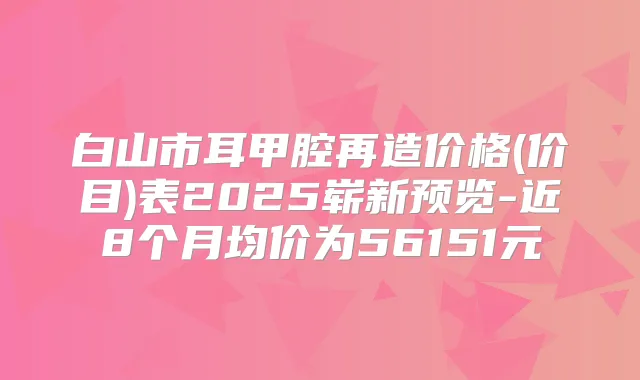 白山市耳甲腔再造价格(价目)表2025崭新预览-近8个月均价为56151元