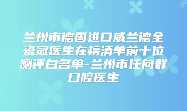 兰州市德国进口威兰德全瓷冠医生在榜清单前十位测评白名单-兰州市任向群口腔医生