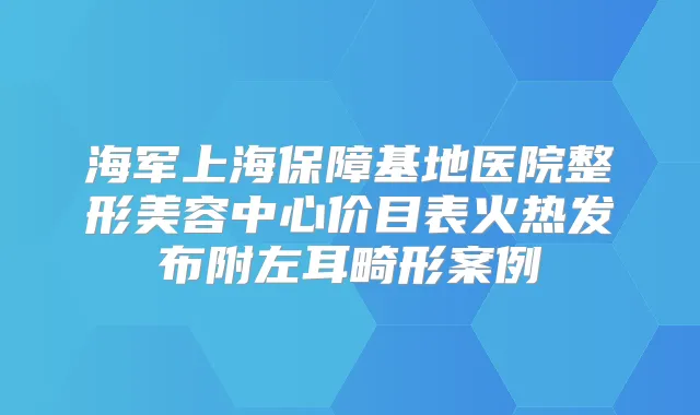 海军上海保障基地医院整形美容中心价目表火热发布附左耳畸形案例