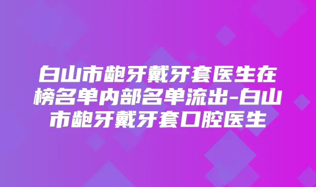 白山市龅牙戴牙套医生在榜名单内部名单流出-白山市龅牙戴牙套口腔医生