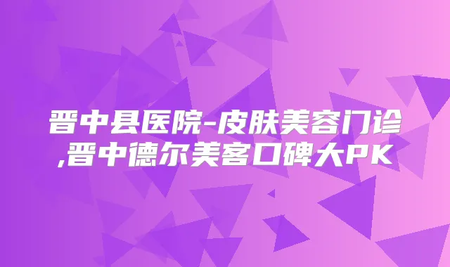晋中县医院-皮肤美容门诊,晋中德尔美客口碑大PK