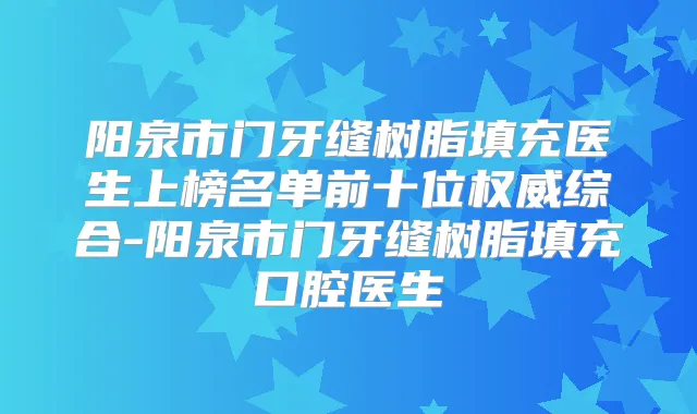 阳泉市门牙缝树脂填充医生上榜名单前十位综合-阳泉市门牙缝树脂填充口腔医生