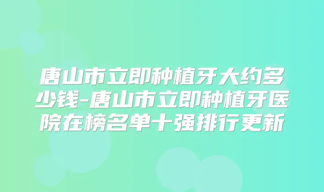 唐山市立即种植牙大约多少钱-唐山市立即种植牙医院在榜名单十强排行更新
