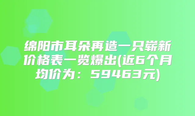 绵阳市耳朵再造一只崭新价格表一览爆出(近6个月均价为：59463元)