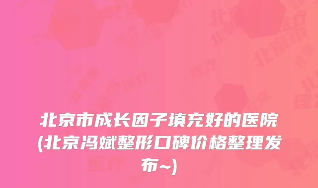 北京市成长因子填充好的医院(北京冯斌整形口碑价格整理发布~)