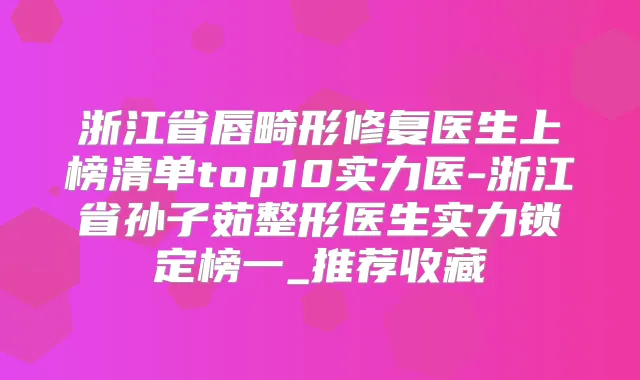 浙江省唇畸形修复医生上榜清单top10实力医-浙江省孙子茹整形医生实力锁定榜一_推荐收藏