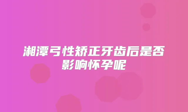 湘潭弓性矫正牙齿后是否影响怀孕呢