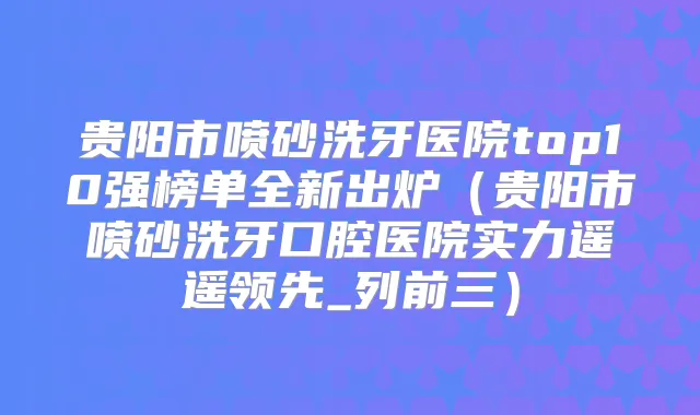 贵阳市喷砂洗牙医院top10强榜单全新出炉（贵阳市喷砂洗牙口腔医院实力遥遥领先_列前三）