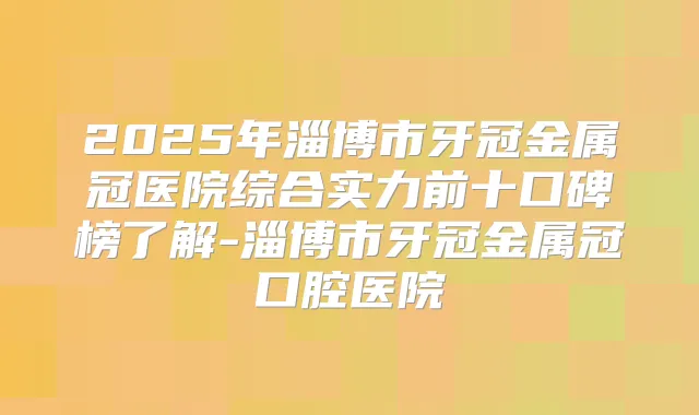 2025年淄博市牙冠金属冠医院综合实力前十口碑榜了解-淄博市牙冠金属冠口腔医院