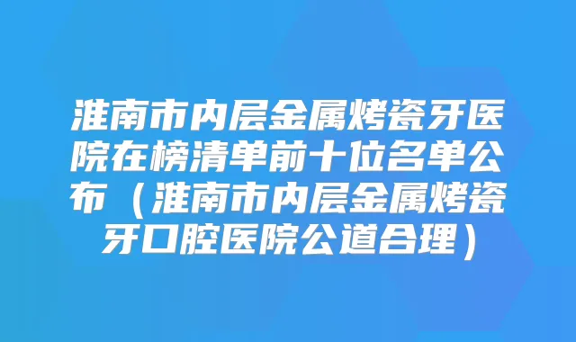淮南市内层金属烤瓷牙医院在榜清单前十位名单公布（淮南市内层金属烤瓷牙口腔医院公道合理）