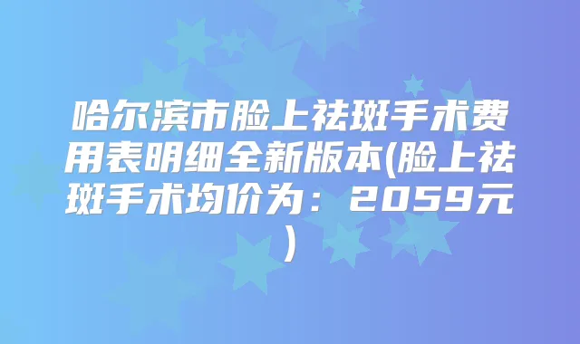 哈尔滨市脸上祛斑手术费用表明细全新版本(脸上祛斑手术均价为：2059元)