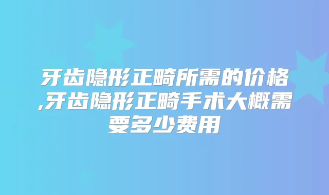 牙齿隐形正畸所需的价格,牙齿隐形正畸手术大概需要多少费用