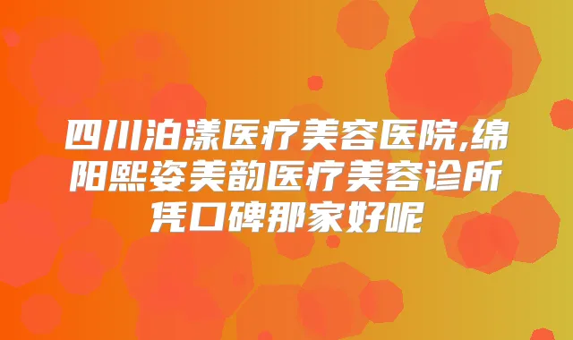 四川泊漾医疗美容医院,绵阳熙姿美韵医疗美容诊所凭口碑那家好呢