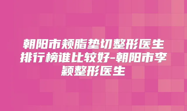朝阳市颊脂垫切整形医生排行榜谁比较好-朝阳市李颖整形医生