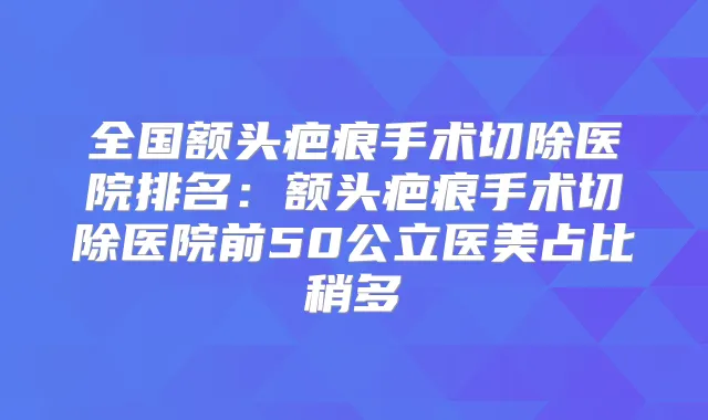 全国额头疤痕手术切除医院排名：额头疤痕手术切除医院前50公立医美占比稍多