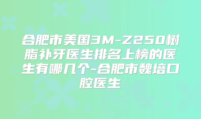 合肥市美国3M-Z250树脂补牙医生排名上榜的医生有哪几个-合肥市魏培口腔医生