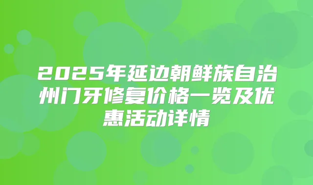 2025年延边朝鲜族自治州门牙修复价格一览及优惠活动详情