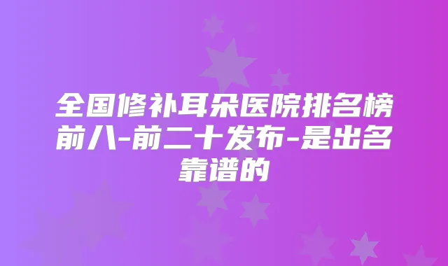 全国修补耳朵医院排名榜前八-前二十发布-是出名靠谱的