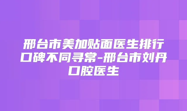 邢台市美加贴面医生排行口碑不同寻常-邢台市刘丹口腔医生