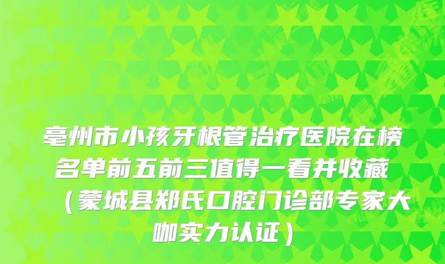 亳州市小孩牙根管医院在榜名单前五前三值得一看并收藏(蒙城县郑氏口腔门诊部专家大咖实力认证)
