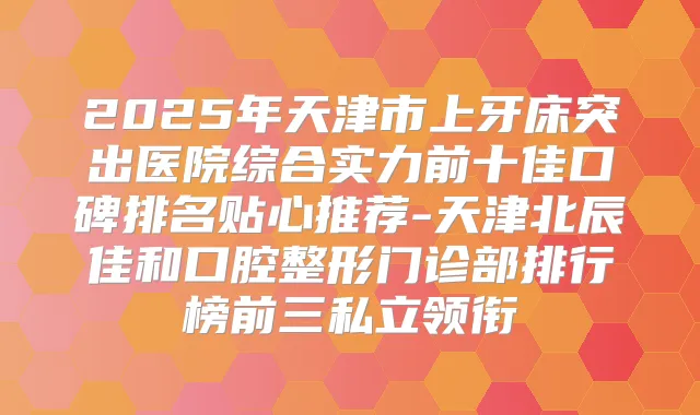 2025年天津市上牙床突出医院综合实力前十佳口碑排名贴心推荐-天津北辰佳和口腔整形门诊部排行榜前三私立领衔