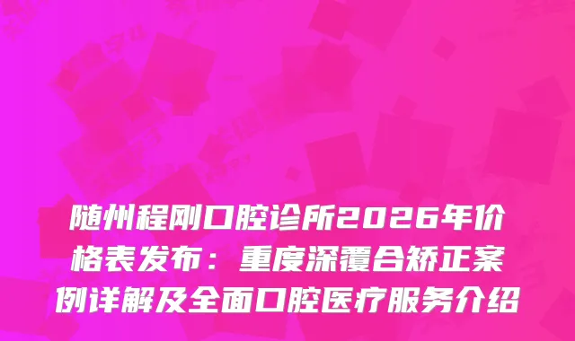 随州程刚口腔诊所2026年价格表发布：重度深覆合矫正案例详解及全面口腔医疗服务介绍