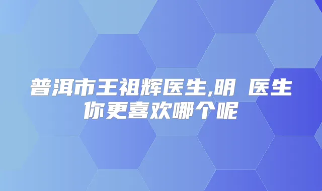普洱市王祖辉医生,明晧医生你更喜欢哪个呢