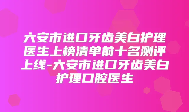 六安市进口牙齿美白护理医生上榜清单前十名测评上线-六安市进口牙齿美白护理口腔医生