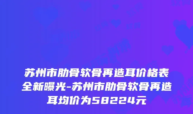 苏州市肋骨软骨再造耳价格表全新曝光-苏州市肋骨软骨再造耳均价为58224元