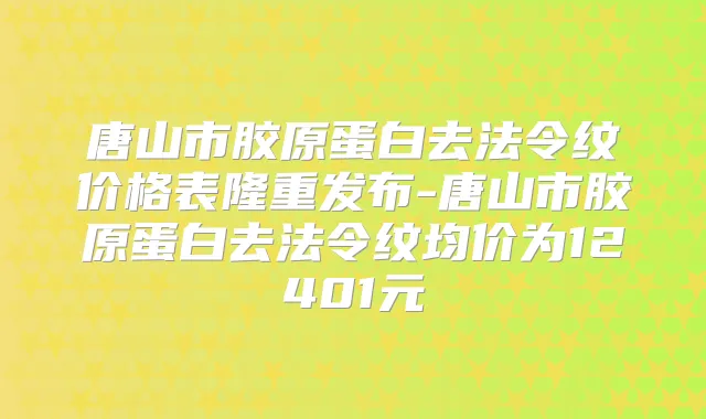 唐山市胶原蛋白去法令纹价格表隆重发布-唐山市胶原蛋白去法令纹均价为12401元