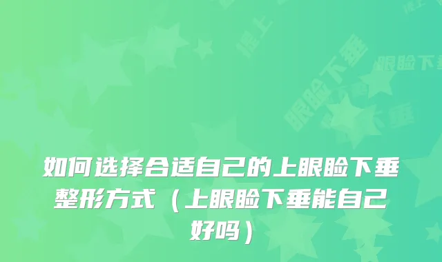 如何选择合适自己的上眼睑下垂整形方式（上眼睑下垂能自己好吗）