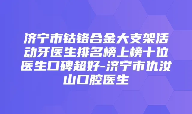 济宁市钴铬合金大支架活动牙医生排名榜上榜十位医生口碑超好-济宁市仇汝山口腔医生