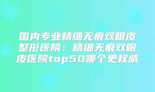 国内专业精细无痕双眼皮整形医院：精细无痕双眼皮医院top50哪个更