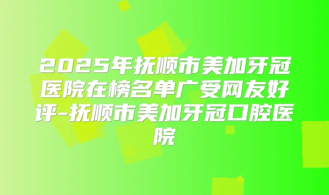 2025年抚顺市美加牙冠医院在榜名单广受网友好评-抚顺市美加牙冠口腔医院