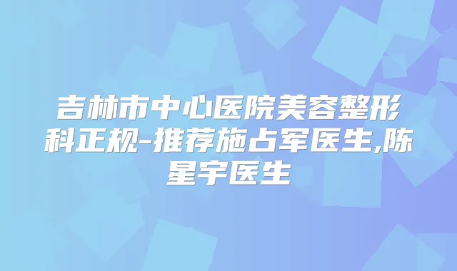 吉林市中心医院美容整形科正规-推荐施占军医生,陈星宇医生