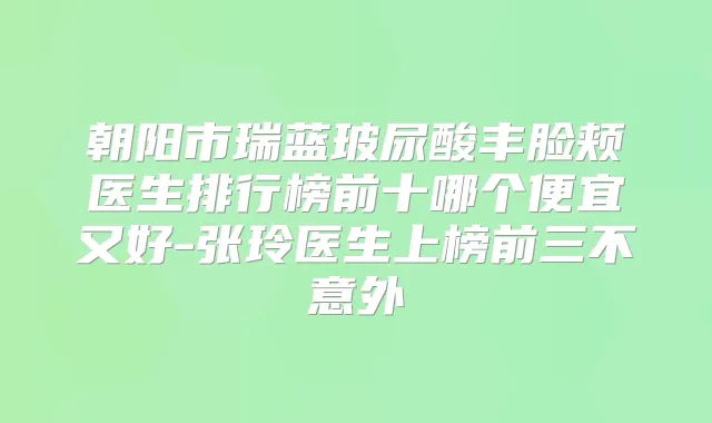 朝阳市瑞蓝玻尿酸丰脸颊医生排行榜前十哪个便宜又好-张玲医生上榜前三不意外