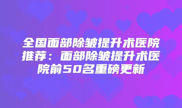 全国面部除皱提升术医院推荐:面部除皱提升术医院前50名重磅更新