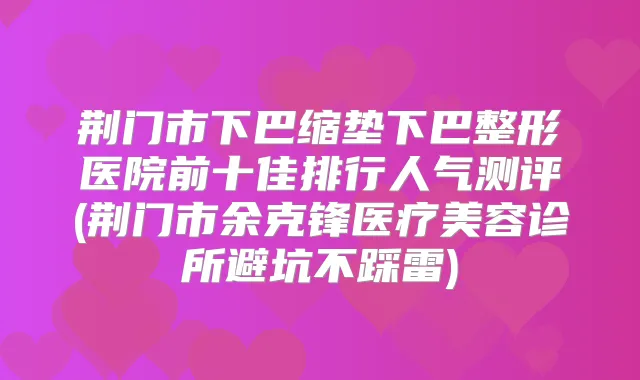 荆门市下巴缩垫下巴整形医院前十佳排行人气测评(荆门市余克锋医疗美容诊所避坑不踩雷)