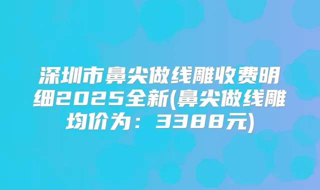 深圳市鼻尖做线雕收费明细2025全新(鼻尖做线雕均价为：3388元)