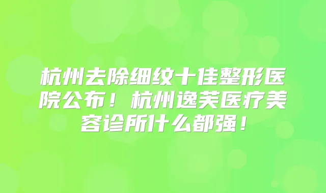杭州去除细纹十佳整形医院公布！杭州逸芙医疗美容诊所什么都强！