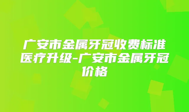 广安市金属牙冠收费标准医疗升级-广安市金属牙冠价格