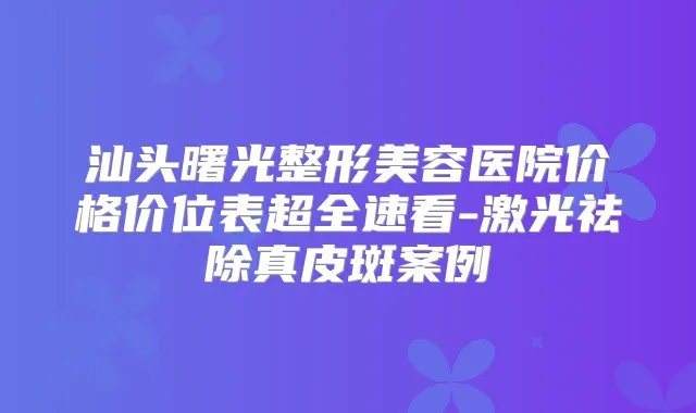汕头曙光整形美容医院价格价位表超全速看-激光祛除真皮斑案例