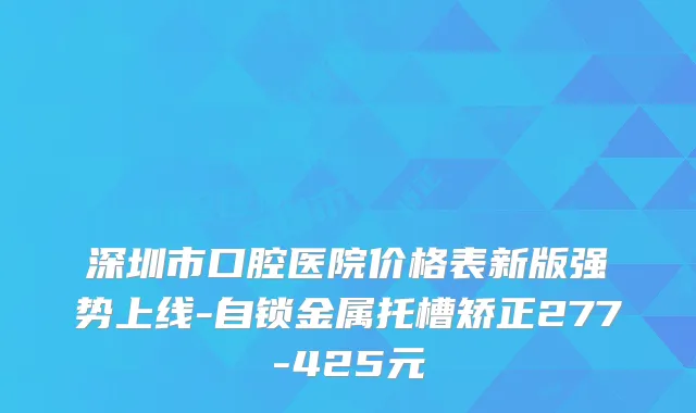 深圳市口腔医院价格表新版强势上线-自锁金属托槽矫正277-425元