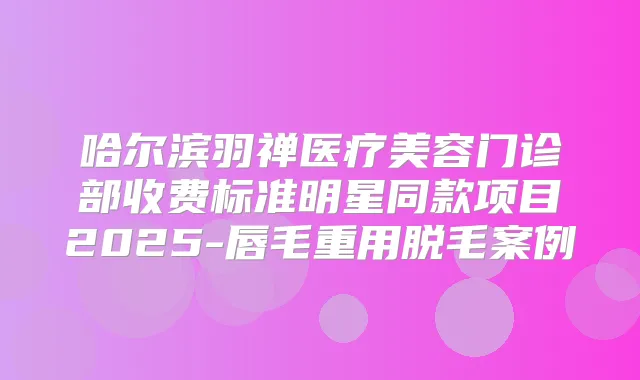 哈尔滨羽禅医疗美容门诊部收费标准明星同款项目2025-唇毛重用脱毛案例
