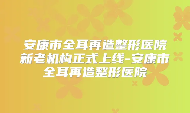 安康市全耳再造整形医院新老机构正式上线-安康市全耳再造整形医院