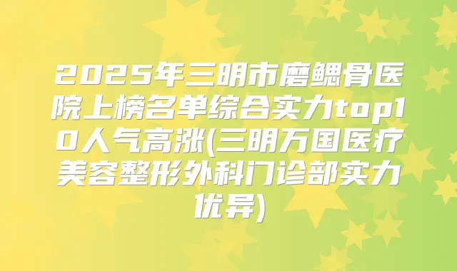 2025年三明市磨鳃骨医院上榜名单综合实力top10人气高涨(三明万国医疗美容整形外科门诊部实力优异)