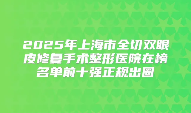 2025年上海市全切双眼皮修复手术整形医院在榜名单前十强正规出圈