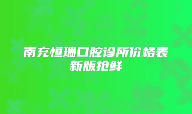 南充恒瑞口腔诊所价格表新版抢鲜