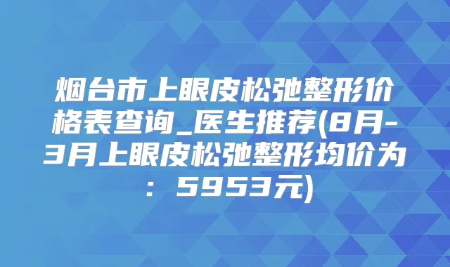 烟台市上眼皮松弛整形价格表查询_医生推荐(8月-3月上眼皮松弛整形均价为：5953元)