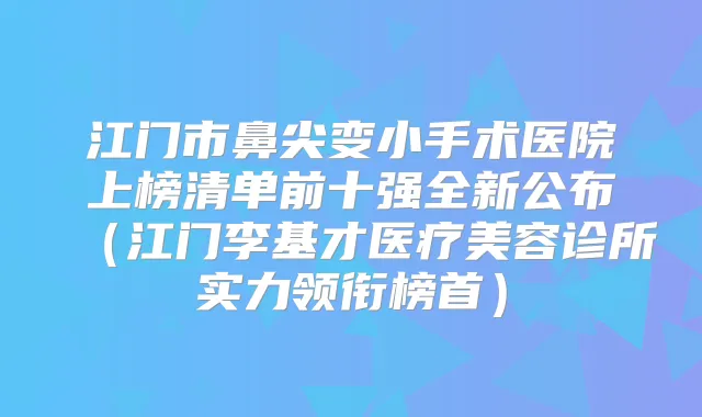 江门市鼻尖变小手术医院上榜清单前十强全新公布（江门李基才医疗美容诊所实力领衔榜首）
